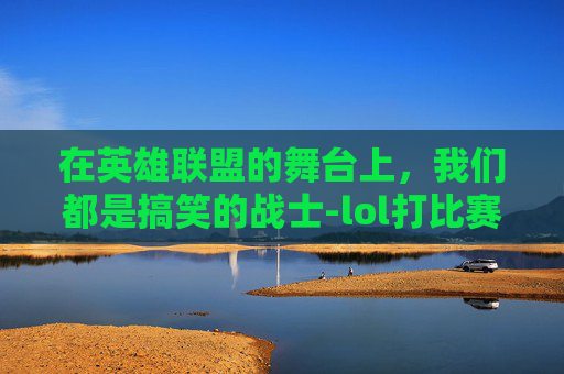 在英雄联盟的舞台上，我们都是搞笑的战士-lol打比赛搞笑经历视频