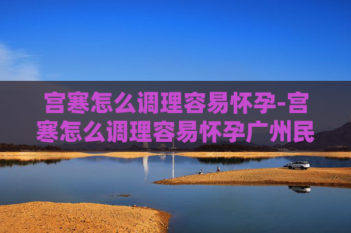 宫寒怎么调理容易怀孕-宫寒怎么调理容易怀孕广州民信医院收费合理