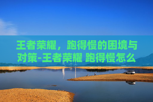 王者荣耀，跑得慢的困境与对策-王者荣耀 跑得慢怎么解决