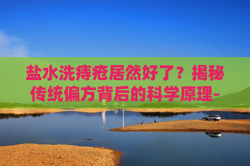 盐水洗痔疮居然好了？揭秘传统偏方背后的科学原理-盐水洗痔疮居然好了又犯了