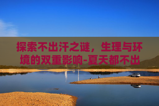 探索不出汗之谜，生理与环境的双重影响-夏天都不出汗的人是什么原因