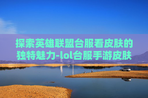 探索英雄联盟台服看皮肤的独特魅力-lol台服手游皮肤