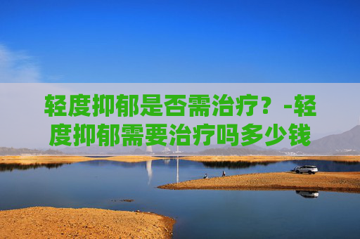 轻度抑郁是否需治疗？-轻度抑郁需要治疗吗多少钱