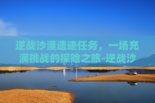 逆战沙漠遗迹任务，一场充满挑战的探险之旅-逆战沙漠遗迹任务攻略