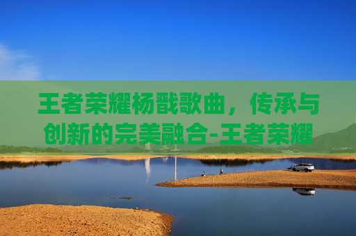 王者荣耀杨戬歌曲，传承与创新的完美融合-王者荣耀杨戬bgm