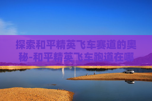 探索和平精英飞车赛道的奥秘-和平精英飞车跑道在哪