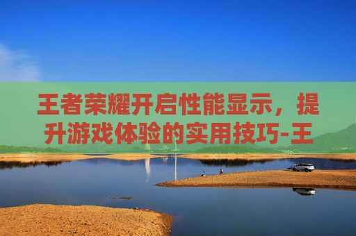 王者荣耀开启性能显示，提升游戏体验的实用技巧-王者荣耀开启性能显示怎么设置
