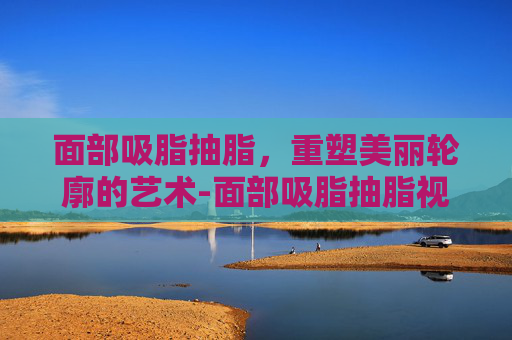 面部吸脂抽脂，重塑美丽轮廓的艺术-面部吸脂抽脂视频