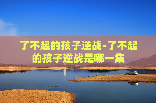 了不起的孩子逆战-了不起的孩子逆战是哪一集