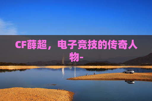 CF薛超，电子竞技的传奇人物-