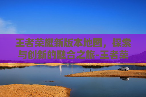 王者荣耀新版本地图，探索与创新的融合之旅-王者荣耀新版本地图改动2026年