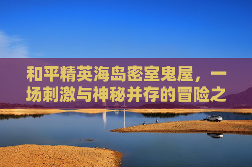 和平精英海岛密室鬼屋，一场刺激与神秘并存的冒险之旅-和平精英海岛密室鬼屋怎么进