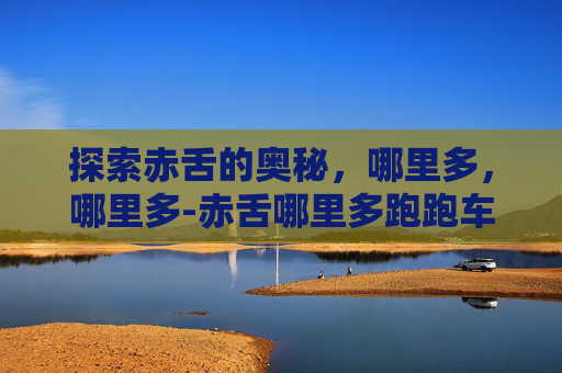 探索赤舌的奥秘，哪里多，哪里多-赤舌哪里多跑跑车网