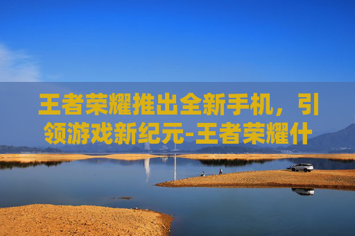 王者荣耀推出全新手机，引领游戏新纪元-王者荣耀什么手机可以开120帧率