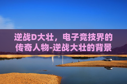 逆战D大壮，电子竞技界的传奇人物-逆战大壮的背景故事