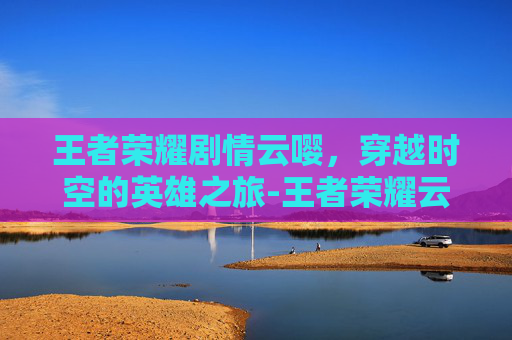 王者荣耀剧情云嘤，穿越时空的英雄之旅-王者荣耀云戏