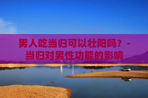 男人吃当归可以壮阳吗？-当归对男性功能的影响