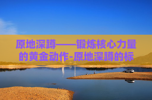 原地深蹲——锻炼核心力量的黄金动作-原地深蹲的标准动作视频