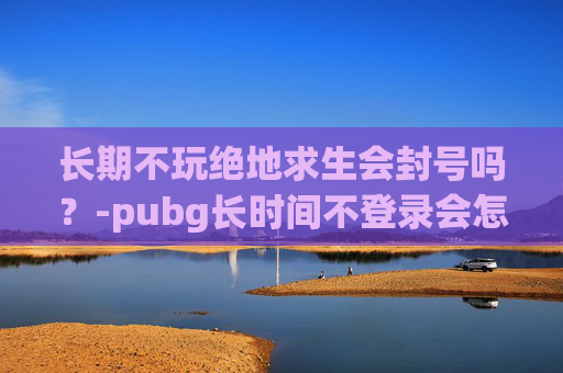 长期不玩绝地求生会封号吗？-pubg长时间不登录会怎样