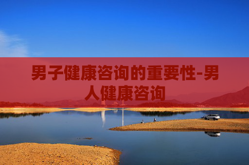 男子健康咨询的重要性-男人健康咨询
