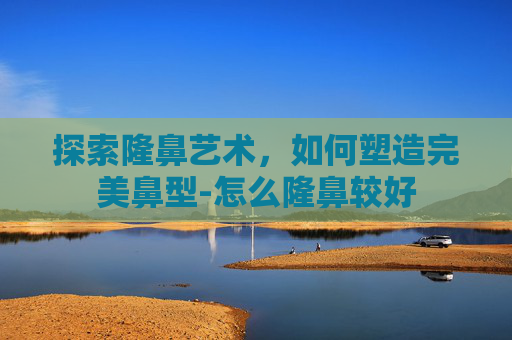 探索隆鼻艺术，如何塑造完美鼻型-怎么隆鼻较好
