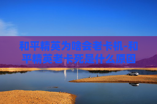 和平精英为啥会老卡机-和平精英老卡死是什么原因
