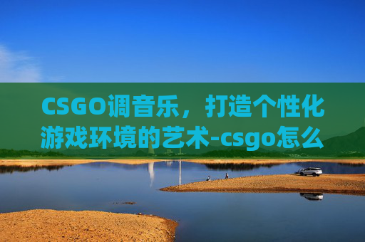 CSGO调音乐，打造个性化游戏环境的艺术-csgo怎么调音