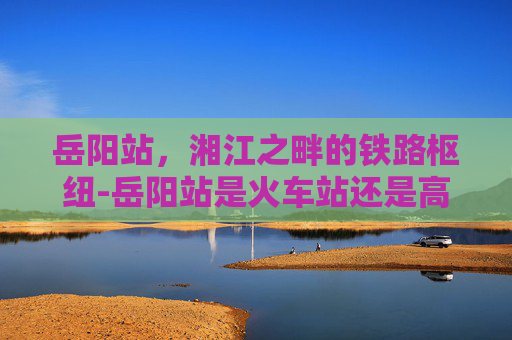 岳阳站，湘江之畔的铁路枢纽-岳阳站是火车站还是高铁站