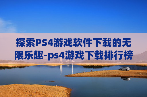 探索PS4游戏软件下载的无限乐趣-ps4游戏下载排行榜