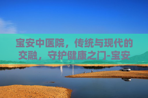 宝安中医院，传统与现代的交融，守护健康之门-宝安中医院官网