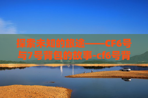 探索未知的旅途——CF6号与7号背包的故事-cf6号背包和7号背包