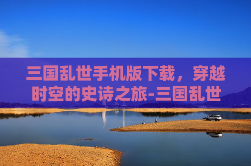 三国乱世手机版下载，穿越时空的史诗之旅-三国乱世手机版下载安装