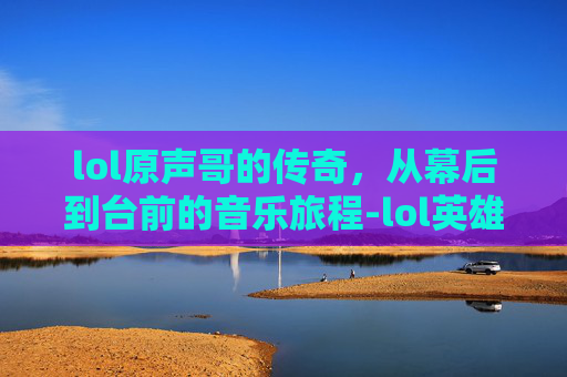 lol原声哥的传奇，从幕后到台前的音乐旅程-lol英雄原声