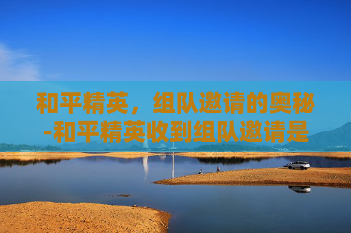 和平精英，组队邀请的奥秘-和平精英收到组队邀请是真的吗