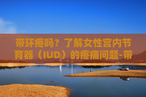 带环疼吗？了解女性宫内节育器（IUD）的疼痛问题-带环疼吗需要打麻药吗