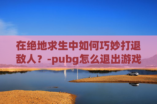 在绝地求生中如何巧妙打退敌人？-pubg怎么退出游戏,返回键没有用啊