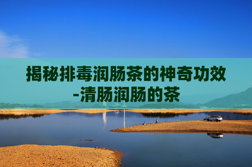 揭秘排毒润肠茶的神奇功效-清肠润肠的茶