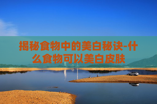 揭秘食物中的美白秘诀-什么食物可以美白皮肤