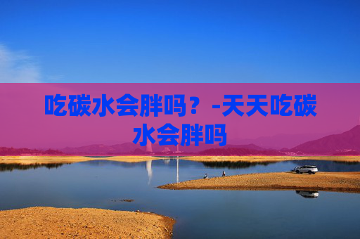 吃碳水会胖吗？-天天吃碳水会胖吗