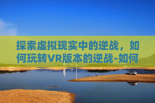 探索虚拟现实中的逆战，如何玩转VR版本的逆战-如何用vr玩游戏