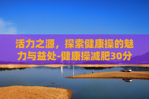 活力之源，探索健康操的魅力与益处-健康操减肥30分钟五行健康操