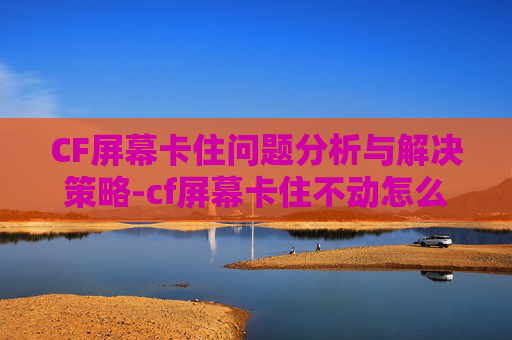 CF屏幕卡住问题分析与解决策略-cf屏幕卡住不动怎么办