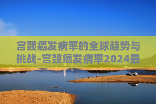 宫颈癌发病率的全球趋势与挑战-宫颈癌发病率2024最新消息
