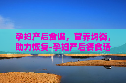 孕妇产后食谱，营养均衡，助力恢复-孕妇产后餐食谱大全及做法