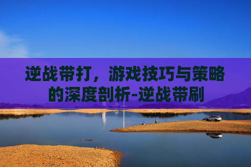逆战带打，游戏技巧与策略的深度剖析-逆战带刷