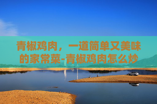 青椒鸡肉，一道简单又美味的家常菜-青椒鸡肉怎么炒好吃 家常