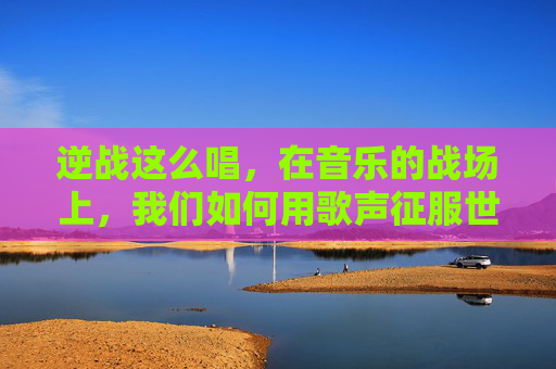 逆战这么唱，在音乐的战场上，我们如何用歌声征服世界-逆战的歌怎么唱