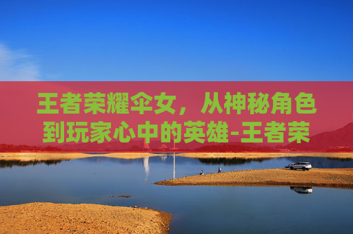 王者荣耀伞女，从神秘角色到玩家心中的英雄-王者荣耀拿伞女英雄