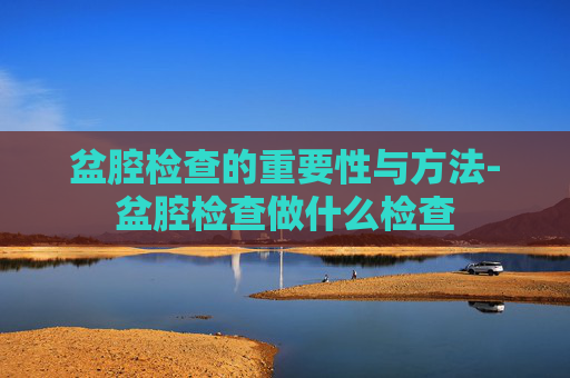 盆腔检查的重要性与方法-盆腔检查做什么检查