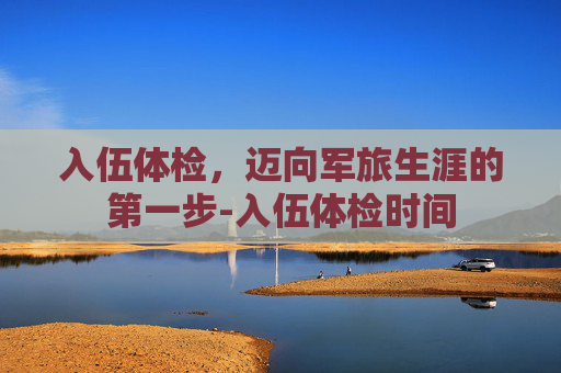 入伍体检，迈向军旅生涯的第一步-入伍体检时间